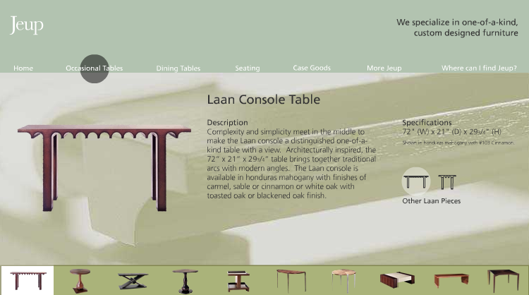 JEUP FURNITURE Design/Programming (while with Square One Design) I designed the whole site to work like a horizontal slider. The user could click a button along the top to make large leaps by category, or little steps along the bottom by clicking on each piece.